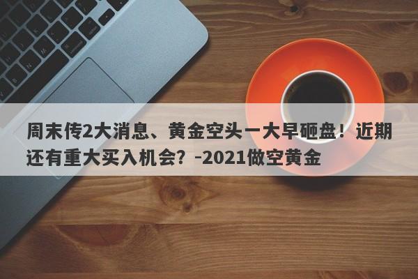 周末传2大消息、黄金空头一大早砸盘！近期还有重大买入机会？-2021做空黄金