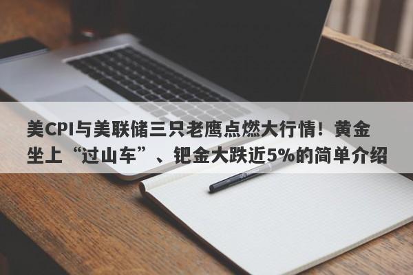 美CPI与美联储三只老鹰点燃大行情！黄金坐上“过山车”、钯金大跌近5%的简单介绍