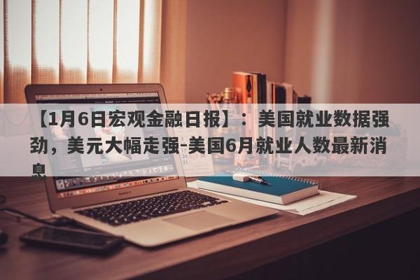 【1月6日宏观金融日报】：美国就业数据强劲，美元大幅走强-美国6月就业人数最新消息