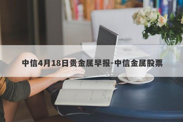 中信4月18日贵金属早报-中信金属股票