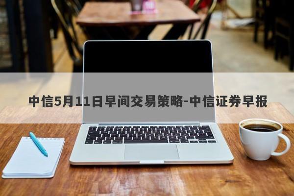 中信5月11日早间交易策略-中信证券早报