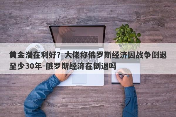 黄金潜在利好？大佬称俄罗斯经济因战争倒退至少30年-俄罗斯经济在倒退吗