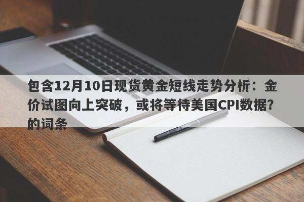 包含12月10日现货黄金短线走势分析：金价试图向上突破，或将等待美国CPI数据？的词条