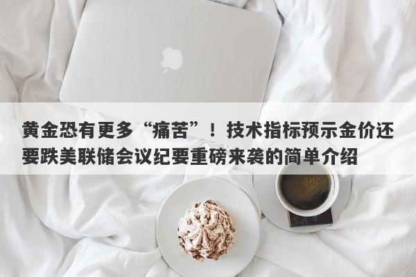 黄金恐有更多“痛苦”！技术指标预示金价还要跌美联储会议纪要重磅来袭的简单介绍