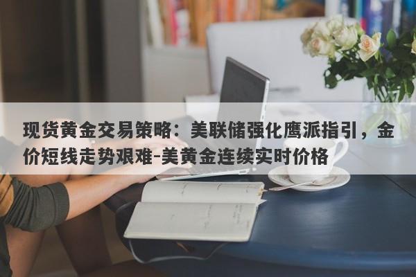 现货黄金交易策略：美联储强化鹰派指引，金价短线走势艰难-美黄金连续实时价格