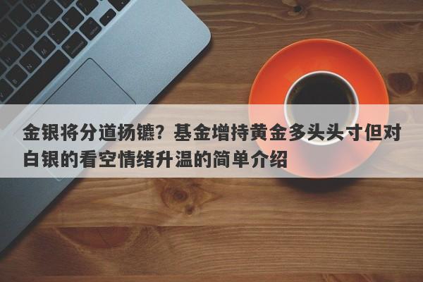 金银将分道扬镳？基金增持黄金多头头寸但对白银的看空情绪升温的简单介绍