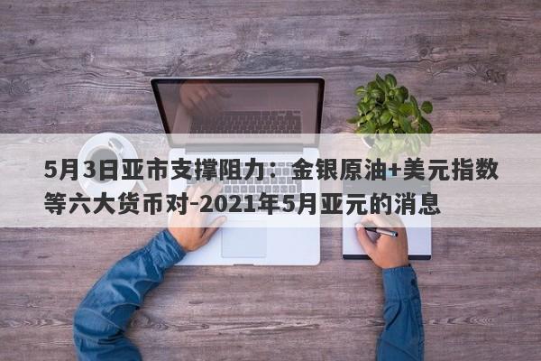 5月3日亚市支撑阻力：金银原油+美元指数等六大货币对-2021年5月亚元的消息