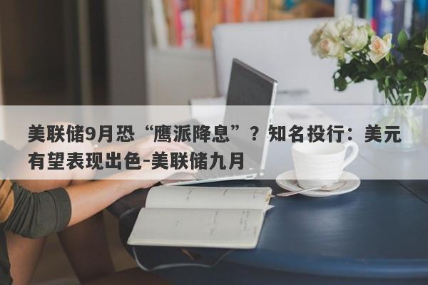 美联储9月恐“鹰派降息”？知名投行：美元有望表现出色-美联储九月