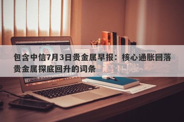 包含中信7月3日贵金属早报：核心通胀回落贵金属探底回升的词条