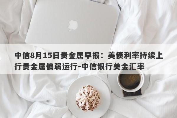 中信8月15日贵金属早报：美债利率持续上行贵金属偏弱运行-中信银行美金汇率