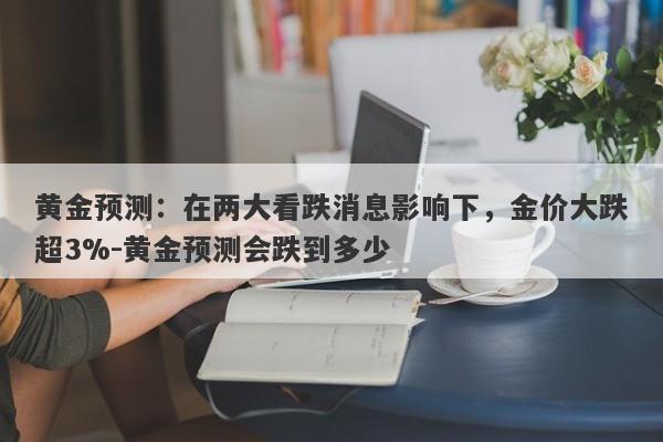 黄金预测：在两大看跌消息影响下，金价大跌超3%-黄金预测会跌到多少