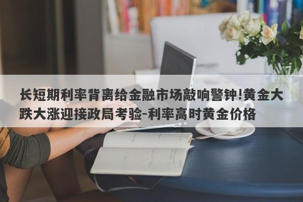 长短期利率背离给金融市场敲响警钟!黄金大跌大涨迎接政局考验-利率高时黄金价格