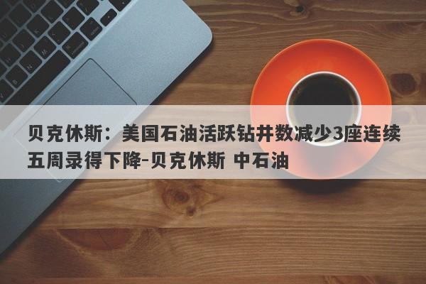 贝克休斯：美国石油活跃钻井数减少3座连续五周录得下降-贝克休斯 中石油