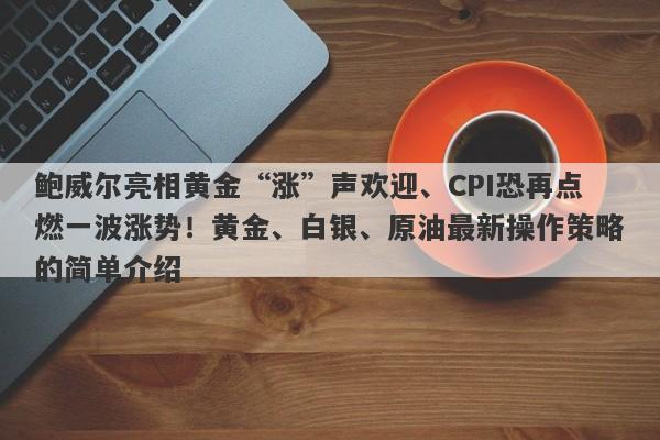 鲍威尔亮相黄金“涨”声欢迎、CPI恐再点燃一波涨势！黄金、白银、原油最新操作策略的简单介绍