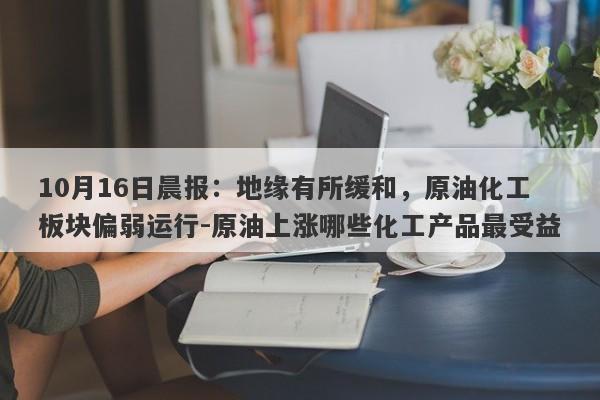 10月16日晨报：地缘有所缓和，原油化工板块偏弱运行-原油上涨哪些化工产品最受益