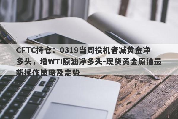 CFTC持仓：0319当周投机者减黄金净多头，增WTI原油净多头-现货黄金原油最新操作策略及走势