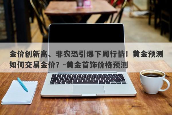 金价创新高、非农恐引爆下周行情！黄金预测如何交易金价？-黄金首饰价格预测