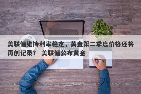 美联储维持利率稳定，黄金第二季度价格还将再创记录？-美联储公布黄金