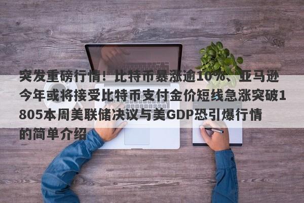 突发重磅行情！比特币暴涨逾10%、亚马逊今年或将接受比特币支付金价短线急涨突破1805本周美联储决议与美GDP恐引爆行情的简单介绍