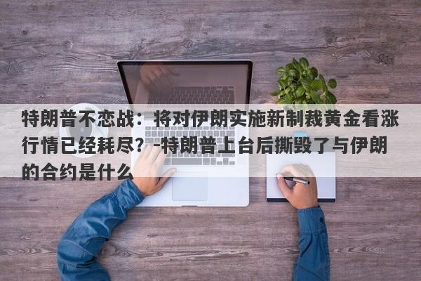 特朗普不恋战：将对伊朗实施新制裁黄金看涨行情已经耗尽？-特朗普上台后撕毁了与伊朗的合约是什么