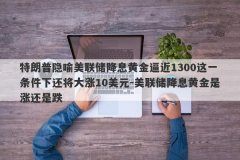 特朗普隐喻美联储降息黄金逼近1300这一条件下还将大涨10美元-美联储降息黄金是涨还是跌